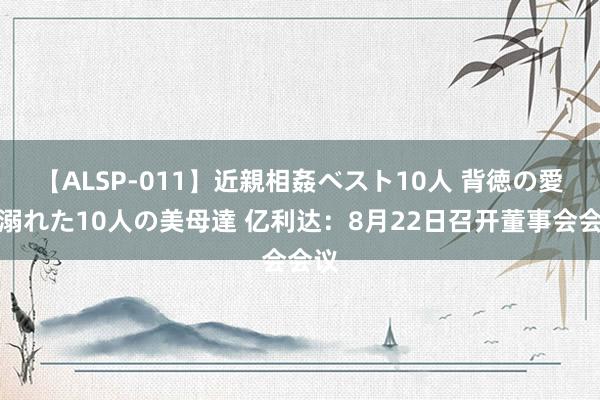 【ALSP-011】近親相姦ベスト10人 背徳の愛に溺れた10人の美母達 亿利达：8月22日召开董事会会议