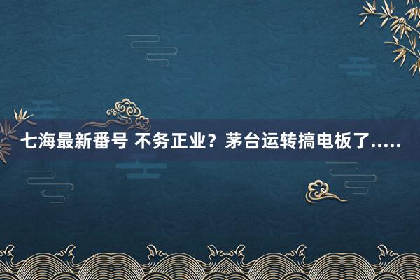 七海最新番号 不务正业？茅台运转搞电板了.....