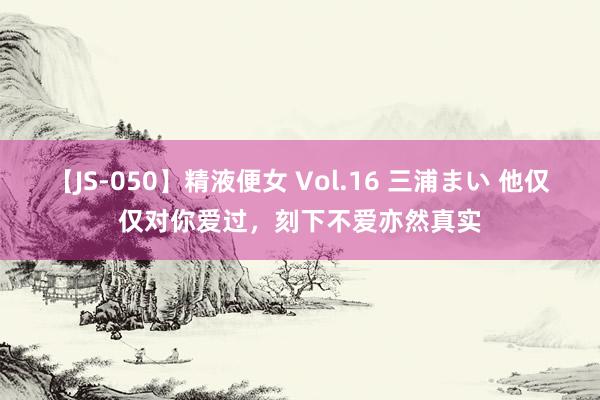 【JS-050】精液便女 Vol.16 三浦まい 他仅仅对你爱过，刻下不爱亦然真实