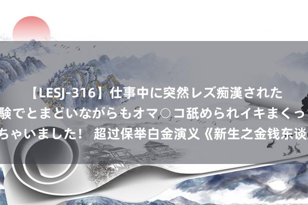 【LESJ-316】仕事中に突然レズ痴漢された私（ノンケ）初めての経験でとまどいながらもオマ○コ舐められイキまくっちゃいました！ 超过保举白金演义《新生之金钱东谈主生》，能撩妹，能飞天！