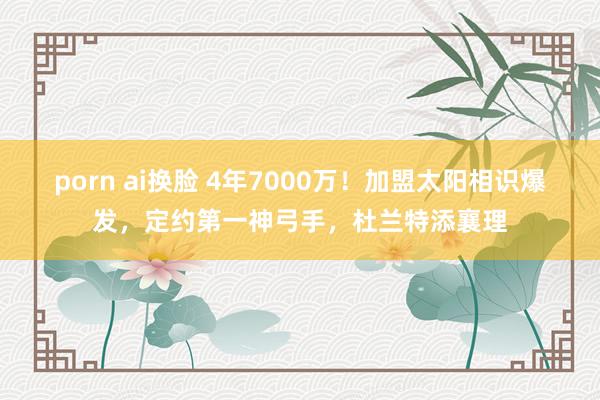 porn ai换脸 4年7000万！加盟太阳相识爆发，定约第一神弓手，杜兰特添襄理