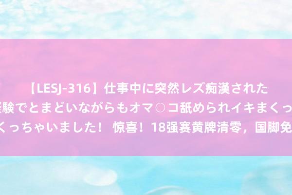 【LESJ-316】仕事中に突然レズ痴漢された私（ノンケ）初めての経験でとまどいながらもオマ○コ舐められイキまくっちゃいました！ 惊喜！18强赛黄牌清零，国脚免累加，武磊憾失福利！