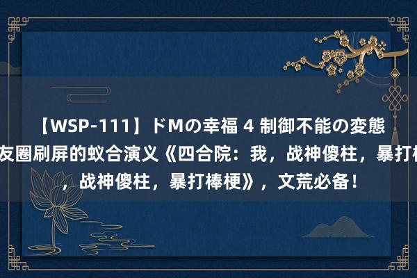 【WSP-111】ドMの幸福 4 制御不能の変態ボディ4時間 一又友圈刷屏的蚁合演义《四合院：我，战神傻柱，暴打棒梗》，文荒必备！