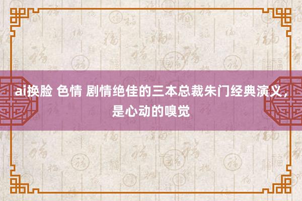 ai换脸 色情 剧情绝佳的三本总裁朱门经典演义，是心动的嗅觉