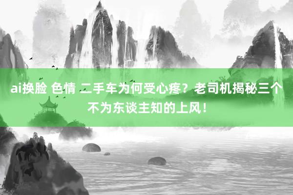 ai换脸 色情 二手车为何受心疼？老司机揭秘三个不为东谈主知的上风！