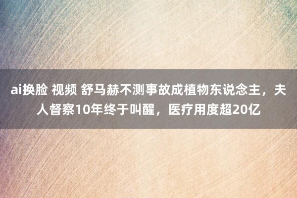 ai换脸 视频 舒马赫不测事故成植物东说念主，夫人督察10年终于叫醒，医疗用度超20亿