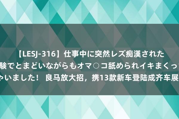 【LESJ-316】仕事中に突然レズ痴漢された私（ノンケ）初めての経験でとまどいながらもオマ○コ舐められイキまくっちゃいました！ 良马放大招，携13款新车登陆成齐车展，全新一代良马M5国内首秀