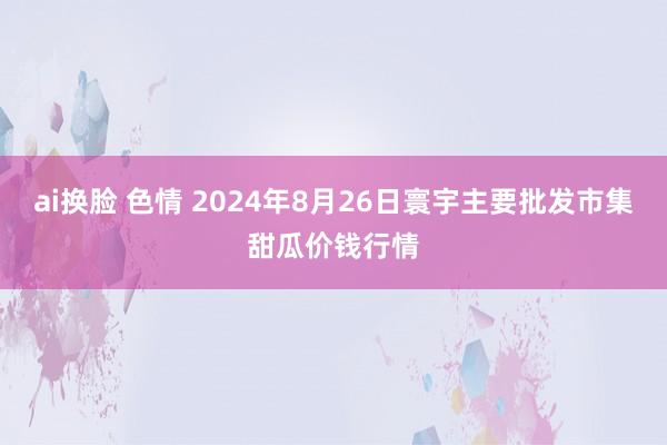 ai换脸 色情 2024年8月26日寰宇主要批发市集甜瓜价钱行情