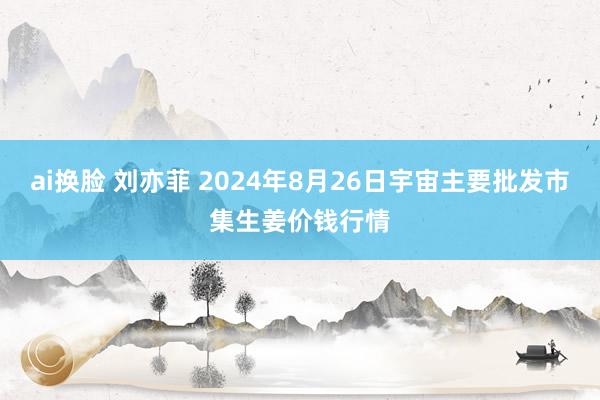 ai换脸 刘亦菲 2024年8月26日宇宙主要批发市集生姜价钱行情