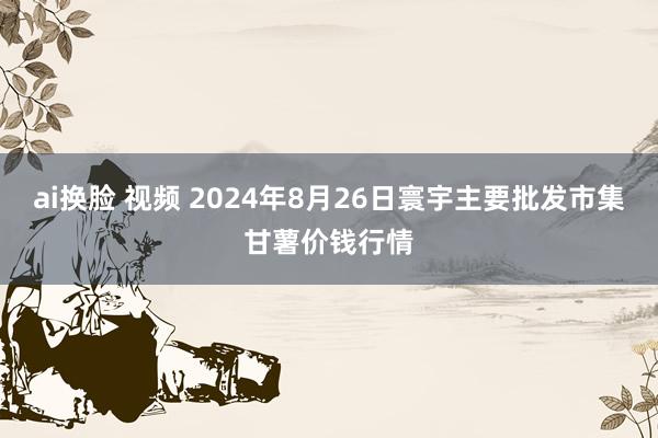 ai换脸 视频 2024年8月26日寰宇主要批发市集甘薯价钱行情