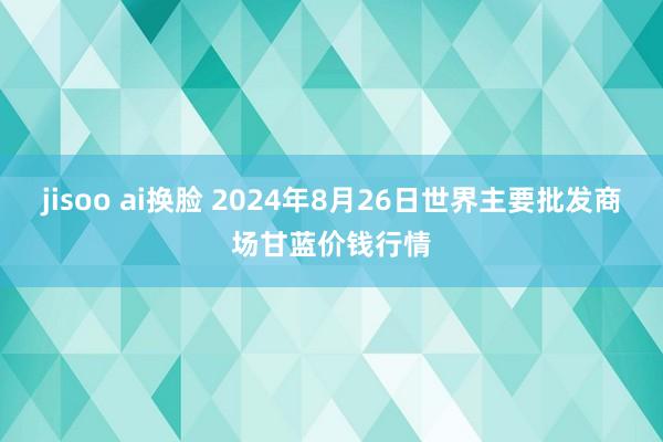 jisoo ai换脸 2024年8月26日世界主要批发商场甘蓝价钱行情