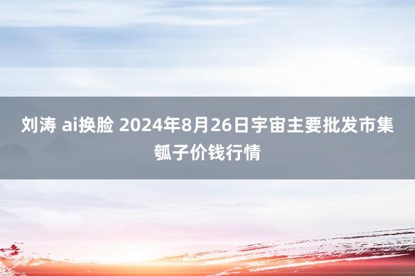 刘涛 ai换脸 2024年8月26日宇宙主要批发市集瓠子价钱行情