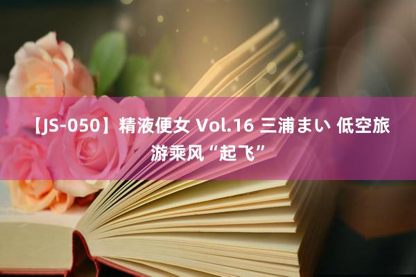 【JS-050】精液便女 Vol.16 三浦まい 低空旅游乘风“起飞”