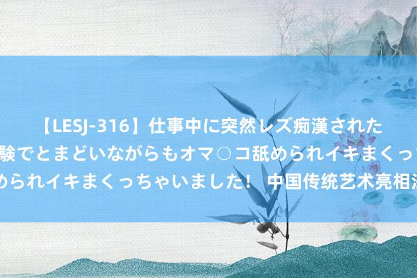 【LESJ-316】仕事中に突然レズ痴漢された私（ノンケ）初めての経験でとまどいながらもオマ○コ舐められイキまくっちゃいました！ 中国传统艺术亮相法国乡村