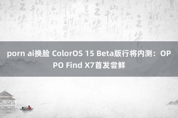 porn ai换脸 ColorOS 15 Beta版行将内测：OPPO Find X7首发尝鲜