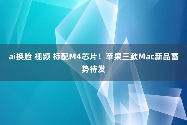 ai换脸 视频 标配M4芯片！苹果三款Mac新品蓄势待发