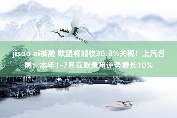 jisoo ai换脸 欧盟将加收36.3%关税！上汽名爵：本年1-7月在欧录用逆势增长10%