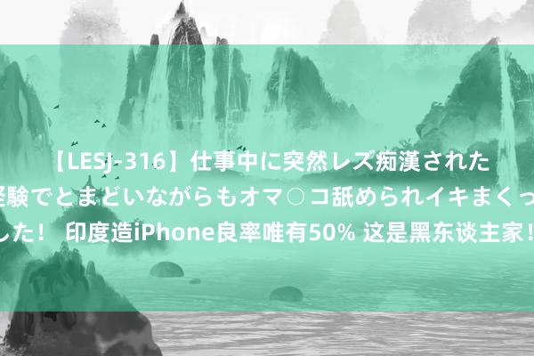 【LESJ-316】仕事中に突然レズ痴漢された私（ノンケ）初めての経験でとまどいながらもオマ○コ舐められイキまくっちゃいました！ 印度造iPhone良率唯有50% 这是黑东谈主家！苹果代工场富士康：没要战抖河南