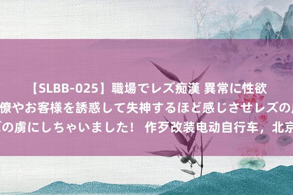 【SLBB-025】職場でレズ痴漢 異常に性欲の強い私（真性レズ）同僚やお客様を誘惑して失神するほど感じさせレズの虜にしちゃいました！ 作歹改装电动自行车，北京三家公司均被罚3万元