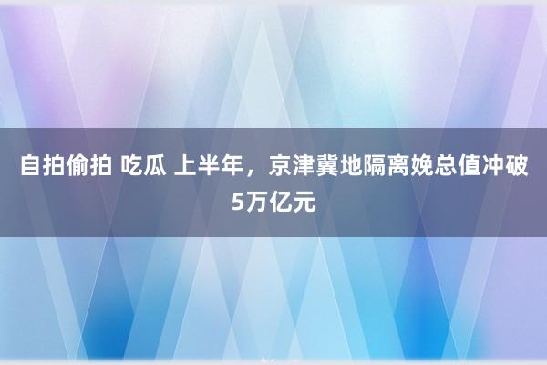 自拍偷拍 吃瓜 上半年，京津冀地隔离娩总值冲破5万亿元