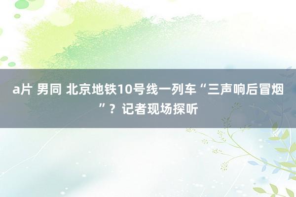 a片 男同 北京地铁10号线一列车“三声响后冒烟”？记者现场探听