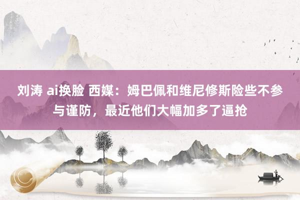 刘涛 ai换脸 西媒：姆巴佩和维尼修斯险些不参与谨防，最近他们大幅加多了逼抢