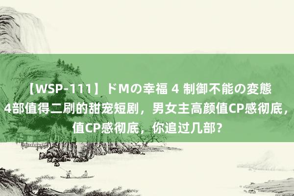 【WSP-111】ドMの幸福 4 制御不能の変態ボディ4時間 4部值得二刷的甜宠短剧，男女主高颜值CP感彻底，你追过几部？