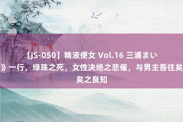 【JS-050】精液便女 Vol.16 三浦まい 《孤舟》一行，绿珠之死，女性决绝之悲催，与男主吾往矣之良知