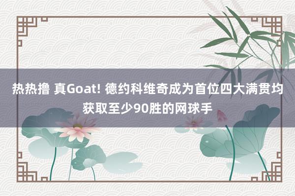 热热撸 真Goat! 德约科维奇成为首位四大满贯均获取至少90胜的网球手