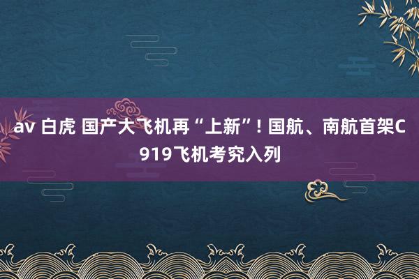 av 白虎 国产大飞机再“上新”! 国航、南航首架C919飞机考究入列