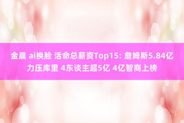 金晨 ai换脸 活命总薪资Top15: 詹姆斯5.84亿力压库里 4东谈主超5亿 4亿智商上榜