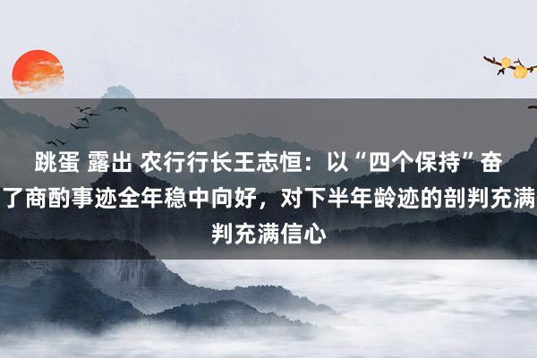 跳蛋 露出 农行行长王志恒：以“四个保持”奋发完了商酌事迹全年稳中向好，对下半年龄迹的剖判充满信心