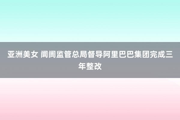 亚洲美女 阛阓监管总局督导阿里巴巴集团完成三年整改