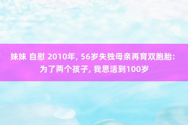 妹妹 自慰 2010年， 56岁失独母亲再育双胞胎: 为了两个孩子， 我思活到100岁