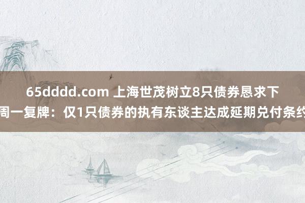 65dddd.com 上海世茂树立8只债券恳求下周一复牌：仅1只债券的执有东谈主达成延期兑付条约