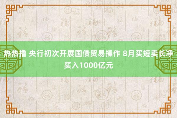 热热撸 央行初次开展国债贸易操作 8月买短卖长净买入1000亿元