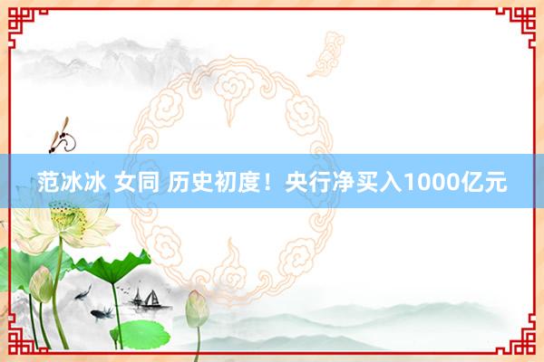 范冰冰 女同 历史初度！央行净买入1000亿元