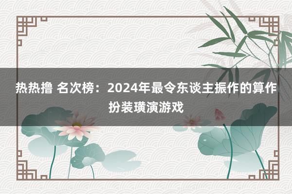 热热撸 名次榜：2024年最令东谈主振作的算作扮装璜演游戏