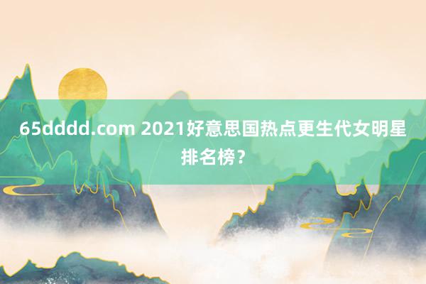 65dddd.com 2021好意思国热点更生代女明星排名榜？