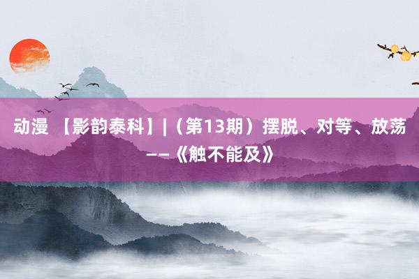 动漫 【影韵泰科】|（第13期）摆脱、对等、放荡——《触不能及》