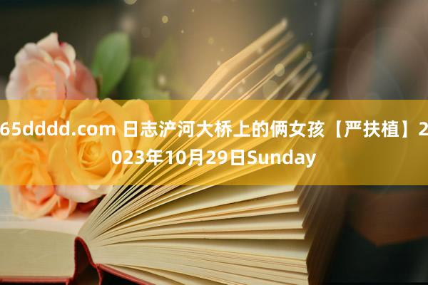 65dddd.com 日志浐河大桥上的俩女孩【严扶植】2023年10月29日Sunday