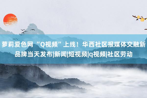 萝莉爱色网 “Q视频”上线！华西社区报媒体交融新品牌当天发布|新闻|短视频|q视频|社区劳动