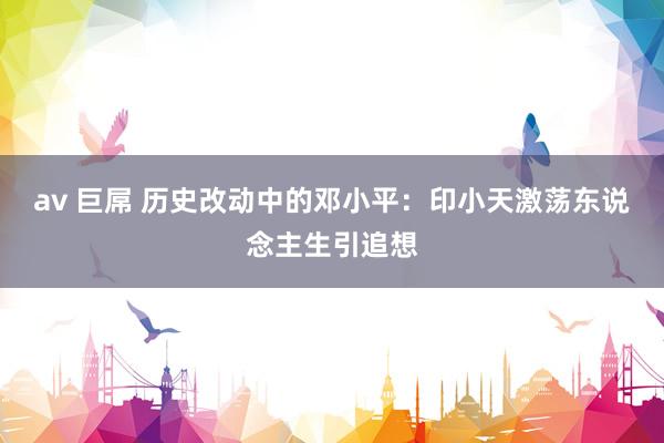 av 巨屌 历史改动中的邓小平：印小天激荡东说念主生引追想