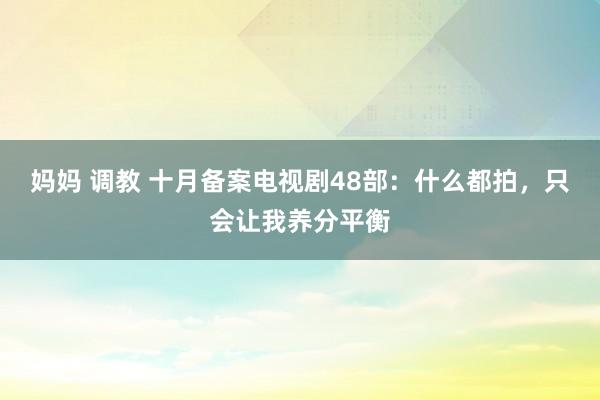 妈妈 调教 十月备案电视剧48部：什么都拍，只会让我养分平衡