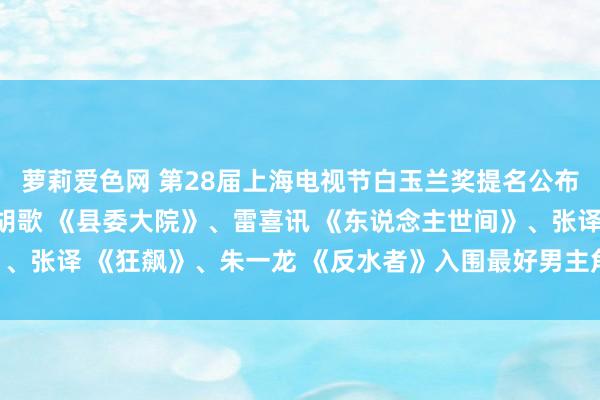 萝莉爱色网 第28届上海电视节白玉兰奖提名公布，郭京飞 《敌手》、胡歌 《县委大院》、雷喜讯 《东说念主世间》、张译 《狂飙》、朱一龙 《反水者》入围最好男主角，你期待谁获奖？