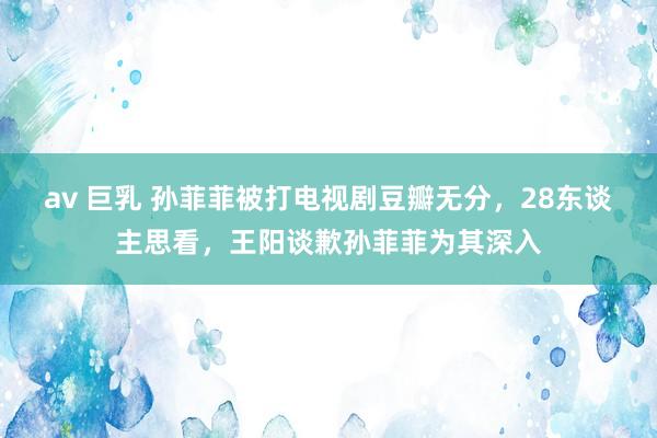 av 巨乳 孙菲菲被打电视剧豆瓣无分，28东谈主思看，王阳谈歉孙菲菲为其深入