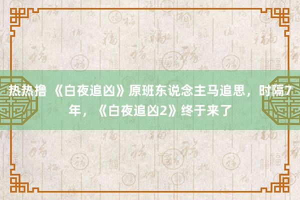 热热撸 《白夜追凶》原班东说念主马追思，时隔7年，《白夜追凶2》终于来了