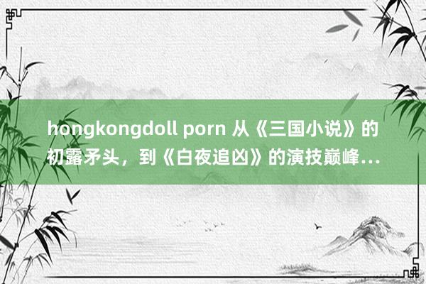 hongkongdoll porn 从《三国小说》的初露矛头，到《白夜追凶》的演技巅峰…