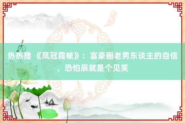 热热撸 《凤冠霞帔》：富豪圈老男东谈主的自信，恐怕辰就是个见笑