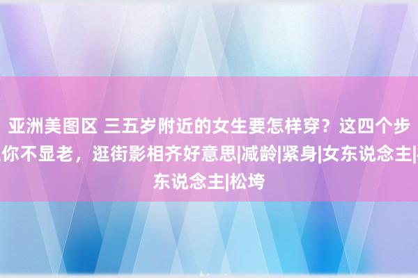 亚洲美图区 三五岁附近的女生要怎样穿？这四个步调让你不显老，逛街影相齐好意思|减龄|紧身|女东说念主|松垮